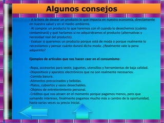 Algunos consejos
· A la hora de desear un producto lo que impacta en nuestra economía, directamente
en nuestra salud y en el medio ambiente.
· Al comprar un producto lo que haremos con él cuando lo desechemos (cuánto
contaminará) y qué haríamos si no adquiriéramos el producto (alternativas y
necesidad real del producto).
· Evaluar si queremos un producto porque está de moda o porque realmente lo
necesitamos y pensar cuánto durará dicha moda: ¿Realmente vale la pena
adquirirlo?

Ejemplos de artículos que nos hacen caer en el consumismo:

-Ropa, accesorios para vestir, juguetes, utensilios y herramientas de baja calidad.
-Dispositivos y aparatos electrónicos que no son realmente necesarios.
-Comida basura.
-Alimentos precocinados y bebidas.
-Platos, cubiertos y vasos desechables.
-Objetos de entretenimiento personal.
-Créditos que nos atraen en el momento porque pagamos menos, pero que
sumando intereses, finalmente pagamos mucho más a cambio de la oportunidad,
hasta varias veces su precio inicial.
 