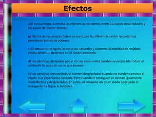 Efectos

a)El consumismo aumenta las diferencias existentes entre los países desarrollados y
los países del tercer mundo.

b) Dentro de los propios países se acentúan las diferencias entre las personas
generando bolsas de pobreza.

c) El consumismo agota las reservas naturales y aumenta la cantidad de residuos
produciendo un deterioro en el medio ambiente.

d) Las personas atrapadas por el círculo consumista pierden su propia identidad, al
confundir lo que son con lo que poseen.

e) Las personas consumistas se sienten desgraciadas cuando no pueden comprar el
objeto o la experiencia deseada. Pero cuando lo consiguen se sienten igualmente
insatisfechos y desgraciadas. En suma, el consumo no es un modo adecuado ni
inteligente de lograr la felicidad.
 