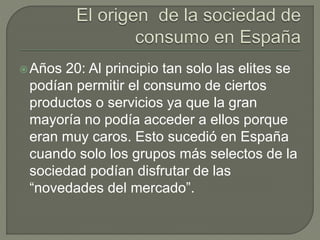 Años 20: Al principio tan solo las elites se
podían permitir el consumo de ciertos
productos o servicios ya que la gran
mayoría no podía acceder a ellos porque
eran muy caros. Esto sucedió en España
cuando solo los grupos más selectos de la
sociedad podían disfrutar de las
“novedades del mercado”.
 