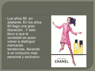  Los años 80 en
adelante: En los años
80 llego una gran
liberación . Y esto
llevo a que la
sociedad se quiso
volver a distinguir
marcando
tendencias, llevando
a un consumo mas
personal y exclusivo .
 