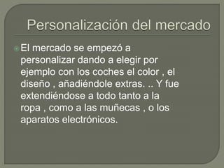 El mercado se empezó a
personalizar dando a elegir por
ejemplo con los coches el color , el
diseño , añadiéndole extras. .. Y fue
extendiéndose a todo tanto a la
ropa , como a las muñecas , o los
aparatos electrónicos.
 