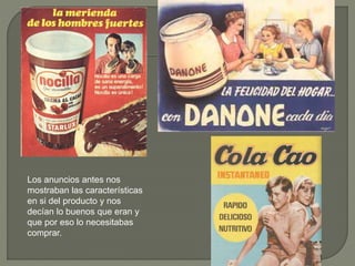 Los anuncios antes nos
mostraban las características
en si del producto y nos
decían lo buenos que eran y
que por eso lo necesitabas
comprar.
 