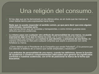  Si hay algo que se ha demostrado en los últimos años, es sin duda que las marcas se
crean desde dentro para expresarlas hacia fuera.
Nada que no pueda responder el sentido común, ya que para decir que eres alguien
determinado, necesitas serlo.
Las marcas tienen que ser honestas y transparentes, o como mínimo ganarse esos
atributos para sus audiencias.
 Lo mismo pasa con cualquier otro atributo de personalidad de una marca, no puede
expresarse algo en lo que la marca no cree, por lo que la creación de sistemas y
metodologías que aseguren que somos lo que decimos, y actuamos de esa forma, de
manera coherente es vital para cualquier empresa que aspire a posicionar con cierta
fortaleza su marca.
¿Cómo debería ser el Presidente de la Compañía que vende Felicidad? ¿O la persona que
nos atiende al teléfono de un banco que vende simplicidad y resolución?
Los atributos de personalidad de una marca, cuando los definimos, tienen la función
de ayudarnos a construir comportamientos adecuados para generar los significados
correctos a nuestras audiencias, con el fin de posicionar la marca de la forma que
buscamos.
 