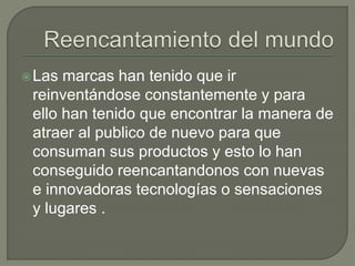 Las marcas han tenido que ir
reinventándose constantemente y para
ello han tenido que encontrar la manera de
atraer al publico de nuevo para que
consuman sus productos y esto lo han
conseguido reencantandonos con nuevas
e innovadoras tecnologías o sensaciones
y lugares .
 