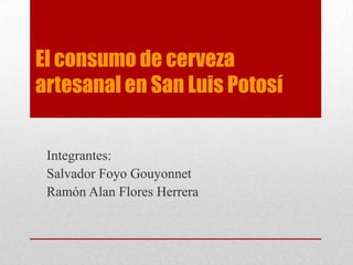 El consumo de cerveza artesanal en San Luis Potosí Integrantes: Salvador Foyo Gouyonnet Ramón Alan Flores Herrera 