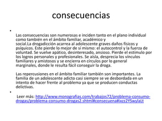 consecuencias
•
Las consecuencias son numerosas e inciden tanto en el plano individual
como también en el ámbito familiar, académico y
social.La drogadicción acarrea al adolescente graves daños físicos y
psíquicos. Este pierde lo mejor de sí mismo: el autocontrol y la fuerza de
voluntad. Se vuelve apático, desinteresado, ansioso. Pierde el estímulo por
los logros personales y profesionales. Se aísla, desprecia los vínculos
familiares y amistosos y se encierra en círculos por lo general
marginales, donde le resulta fácil conseguir la droga.
Las repercusiones en el ámbito familiar también son importantes. La
familia de un adolescente adicto casi siempre se ve desbordada en un
intento de hacer frente al problema ya que se producen conductas
delictivas.
•
Leer más: http://www.monografias.com/trabajos72/problema-consumo-
drogas/problema-consumo-drogas2.shtml#consecuena#ixzz2YSwylaLt
 