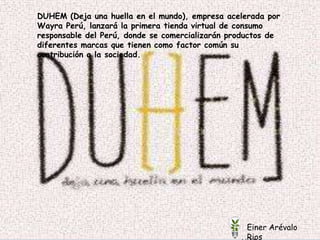 
Einer Arévalo
Rios
DUHEM (Deja una huella en el mundo), empresa acelerada por
Wayra Perú, lanzará la primera tienda virtual de consumo
responsable del Perú, donde se comercializarán productos de
diferentes marcas que tienen como factor común su
contribución a la sociedad.
Einer Arévalo
Rios
 