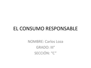 EL CONSUMO RESPONSABLE
NOMBRE: Carlos Loza
GRADO: III°
SECCIÓN: “C”
 