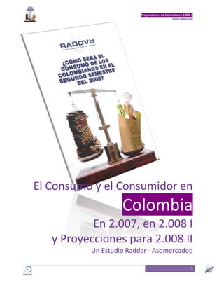 Proyecciones de Colombia en 2.008 II
                                              www.raddar.net




El Consumo y el Consumidor en
                   Colombia
           En 2.007, en 2.008 I
   y Proyecciones para 2.008 II
          Un Estudio Raddar - Asomercadeo

                                                           1
 