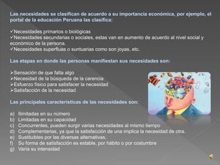 Las necesidades se clasifican de acuerdo a su importancia económica, por ejemplo, el 
portal de la educación Peruana las clasifica: 
Necesidades primarios o biológicas 
Necesidades secundarias o sociales, estas van en aumento de acuerdo al nivel social y 
económico de la persona. 
Necesidades superfluas o suntuarias como son joyas, etc. 
Las etapas en donde las personas manifiestan sus necesidades son: 
Sensación de que falta algo 
Necesidad de la búsqueda de la carencia 
Esfuerzo físico para satisfacer la necesidad 
Satisfacción de la necesidad 
Las principales características de las necesidades son: 
a) Ilimitadas en su número 
b) Limitadas en su capacidad 
c) Concurrentes, pueden surgir varias necesidades al mismo tiempo 
d) Complementarias, ya que la satisfacción de una implica la necesidad de otra. 
e) Sustituibles por las diversas alternativas. 
f) Su forma de satisfacción es estable, por hábito o por costumbre 
g) Varía su intensidad 
 