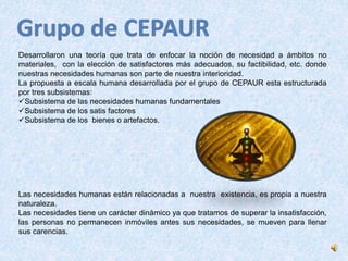 Desarrollaron una teoría que trata de enfocar la noción de necesidad a ámbitos no 
materiales, con la elección de satisfactores más adecuados, su factibilidad, etc. donde 
nuestras necesidades humanas son parte de nuestra interioridad. 
La propuesta a escala humana desarrollada por el grupo de CEPAUR esta estructurada 
por tres subsistemas: 
Subsistema de las necesidades humanas fundamentales 
Subsistema de los satis factores 
Subsistema de los bienes o artefactos. 
Las necesidades humanas están relacionadas a nuestra existencia, es propia a nuestra 
naturaleza. 
Las necesidades tiene un carácter dinámico ya que tratamos de superar la insatisfacción, 
las personas no permanecen inmóviles antes sus necesidades, se mueven para llenar 
sus carencias. 
 