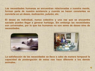 Las necesidades humanas se encuentran relacionadas a nuestra mente, 
forman parte de nuestra existencia y cuando se hacen consientes se 
convierte en un deseo, motivación, pulsión, etc. 
El deseo es individual, nunca colectivo y una vez que se encuentra 
saciado pueden llegar a generar hartazgo. Sin embargo las necesidades 
son universales, por lo que los humanos no son seres de deseo sino de 
necesidades. 
La satisfacción de las necesidades se lleva a cabo de manera temporal la 
capacidad de postergación de estas nos hace diferente a los demás 
animales. 
 