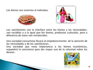 Los bienes son externos al individuo. 
Los satisfactores son la interface entre los bienes y las necesidades; 
son variables y a la igual que los bienes, productos culturales, pero a 
diferencia de estos son inmateriales. 
Una sociedad consumista llevará al empobrecimiento de la atención de 
las necesidades y de los satisfactores. 
Una sociedad que resta importancia a los bienes económicos, 
expandirá la conciencia para dar mayor uso de la voluntad sobre los 
deseos. 
 
