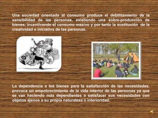 Una sociedad orientada al consumo produce el debilitamiento de la 
sensibilidad de las personas, existiendo una sobre-producción de 
bienes, incentivando el consumo masivo y por tanto la sustitución de la 
creatividad e iniciativa de las personas. 
La dependencia a los bienes para la satisfacción de las necesidades, 
provoca un empobrecimiento de la vida interior de las personas ya que 
se van haciendo más dependientes a satisfacer sus necesidades con 
objetos ajenos a su propia naturaleza o interioridad. 
 