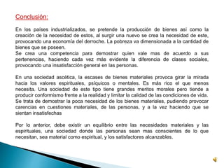 Conclusión: 
En los países industrializados, se pretende la producción de bienes así como la 
creación de la necesidad de estos, al surgir una nuevo se crea la necesidad de este, 
provocando una economía del derroche. La pobreza va dimensionada a la cantidad de 
bienes que se poseen. 
Se crea una competencia para demostrar quien vale mas de acuerdo a sus 
pertenencias, haciendo cada vez más evidente la diferencia de clases sociales, 
provocando una insatisfacción general en las personas. 
En una sociedad ascética, la escases de bienes materiales provoca girar la mirada 
hacia los valores espirituales, psíquicos o mentales. Es más rico el que menos 
necesita. Una sociedad de este tipo tiene grandes meritos morales pero tiende a 
producir conformismo frente a la realidad y limitar la calidad de las condiciones de vida. 
Se trata de demostrar la poca necesidad de los bienes materiales, pudiendo provocar 
carencias en cuestiones materiales, de las personas, y a la vez haciendo que se 
sientan insatisfechas 
Por lo anterior, debe existir un equilibrio entre las necesidades materiales y las 
espirituales, una sociedad donde las personas sean mas conscientes de lo que 
necesitan, sea material como espiritual, y los satisfactores alcanzables. 
 