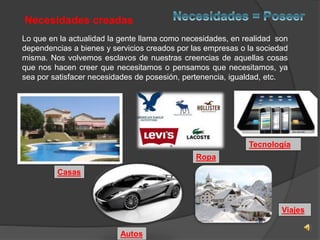 Lo que en la actualidad la gente llama como necesidades, en realidad son 
dependencias a bienes y servicios creados por las empresas o la sociedad 
misma. Nos volvemos esclavos de nuestras creencias de aquellas cosas 
que nos hacen creer que necesitamos o pensamos que necesitamos, ya 
sea por satisfacer necesidades de posesión, pertenencia, igualdad, etc. 
Casas 
Autos 
Ropa 
Tecnología 
Viajes 
Necesidades creadas 
 