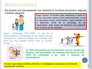 De acuerdo a lo que poseemos nos volvemos en humanos de primera, segunda 
o tercera categoría 
Según Darwin, el hombre debe adaptarse al medio en 
el que vive (tanto interna como externamente), lo cual 
ha generado mucha controversia y repercusiones en 
el desarrollo inicial de la psicología de las 
necesidades. Este marco de referencia fue adoptado 
por la teoría de los impulsos 
Según McDougall (1971-1938) la idea de la 
intencionalidad y la búsqueda de las metas es lo que 
caracteriza la conducta humana. Sin embargo esta 
teoría fue muy criticado porque tiene un carácter 
circular. 
En 1943 Hull postula que la motivación esta en función del 
impulso y del aprendizaje. Sin embargo esta teoría, ha sido 
difícil de comprobar y por tanto a carecido de 
trascendencia 
Al caer la psicología científica alemana, la investigación psicológica se olvida del 
concepto de voluntad. 
 