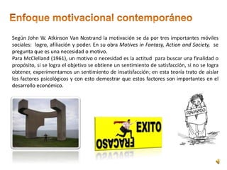 Según John W. Atkinson Van Nostrand la motivación se da por tres importantes móviles 
sociales: logro, afiliación y poder. En su obra Motives in Fantasy, Action and Society, se 
pregunta que es una necesidad o motivo. 
Para McClelland (1961), un motivo o necesidad es la actitud para buscar una finalidad o 
propósito, si se logra el objetivo se obtiene un sentimiento de satisfacción, si no se logra 
obtener, experimentamos un sentimiento de insatisfacción; en esta teoría trato de aislar 
los factores psicológicos y con esto demostrar que estos factores son importantes en el 
desarrollo económico. 
 