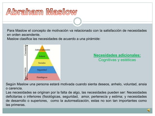 Para Maslow el concepto de motivación va relacionado con la satisfacción de necesidades 
en orden ascendente. 
Maslow clasifica las necesidades de acuerdo a una pirámide: 
Necesidades adicionales: 
Cognitivas y estéticas 
Según Maslow una persona estará motivada cuando sienta deseos, anhelo, voluntad, ansia 
o carencia. 
Las necesidades se originan por la falta de algo, las necesidades pueden ser: Necesidades 
deficitarias o inferiores (fisiológicas, seguridad, amor, pertenecía y estima; y necesidades 
de desarrollo o superiores, como la autorrealización, estas no son tan importantes como 
las primeras. 
 