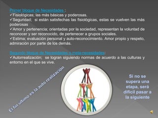 Primer bloque de Necesidades : 
Fisiológicas; las más básicas y poderosas. 
Seguridad; si están satisfechas las fisiológicas, estas se vuelven las más 
poderosas 
Amor y pertenencia; orientadas por la sociedad, representan la voluntad de 
reconocer y ser reconocido, de pertenecer a grupos sociales. 
Estima; evaluación personal y auto-reconocimiento. Amor propio y respeto, 
admiración por parte de los demás. 
Segundo bloque de Necesidades o meta-necesidades: 
Autorrealización; se logran siguiendo normas de acuerdo a las culturas y 
entorno en el que se vive. 
Si no se 
supera una 
etapa, será 
difícil pasar a 
la siguiente 
 