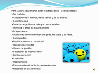 Para Maslow, las personas autor realizadas tiene 16 características: 
Ser realistas 
Aceptación de si mismos, de los demás y de su entorno. 
Espontaneidad. 
Solución de problemas más que pensar en ellos 
Intimidad y grado de distanciamiento 
Independencia. 
Objetividad y no estereotipar a la gente, las cosas y las ideas. 
Espiritualidad. 
Identificación con la humanidad. 
Relaciones profundas 
Valores de igualdad 
Separación de medios y fines. 
Sentido del humor 
Creatividad 
Inconformismo 
Elevarse sobre el habiente y no conformarse. 
Necesidad de trascendencia. 
 