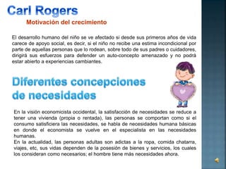 Motivación del crecimiento 
El desarrollo humano del niño se ve afectado si desde sus primeros años de vida 
carece de apoyo social, es decir, si el niño no recibe una estima incondicional por 
parte de aquellas personas que lo rodean, sobre todo de sus padres o cuidadores, 
dirigirá sus esfuerzos para defender un auto-concepto amenazado y no podrá 
estar abierto a experiencias cambiantes. 
En la visión economicista occidental, la satisfacción de necesidades se reduce a 
tener una vivienda (propia o rentada), las personas se comportan como si el 
consumo satisficiera las necesidades, se habla de necesidades humana básicas 
en donde el economista se vuelve en el especialista en las necesidades 
humanas. 
En la actualidad, las personas adultas son adictas a la ropa, comida chatarra, 
viajes, etc, sus vidas dependen de la posesión de bienes y servicios, los cuales 
los consideran como necesarios; el hombre tiene más necesidades ahora. 
 