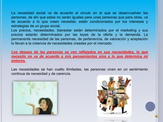 La necesidad social va de acuerdo al circulo en el que se desenvuelven las 
personas, de ahí que estas no serán iguales para unas personas que para otras, va 
de acuerdo a lo que creen necesitar, están condicionados por los intereses y 
estrategias de un grupo social. 
Los precios, necesidades, bienestar están determinados por el marketing y sus 
precios estarán determinados por las leyes de la oferta y la demanda. La 
permanente necesidad de las personas, de pertenencia, de valoración y aceptación 
lo llevan a la creencia de necesidades creadas por el mercado. 
Los deseos de las personas se ven reflejados en sus necesidades, lo que 
necesito no va de acuerdo a mis pensamientos sino a lo que determina mi 
entorno. 
Las necesidades se han vuelto ilimitadas, las personas viven en un sentimiento 
continua de necesidad y de carencia. 
 