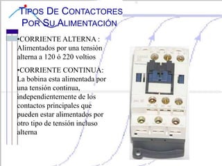 TIPOS DE CONTACTORES
POR SU ALIMENTACIÓN
•CORRIENTE ALTERNA :
Alimentados por una tensión
alterna a 120 ó 220 voltios
•CORRIENTE CONTINUA:
La bobina esta alimentada por
una tensión continua,
independientemente de los
contactos principales que
pueden estar alimentados por
otro tipo de tensión incluso
alterna
 