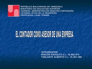 REPÚBLICA BOLIVARIANA DE VENEZUELA
MINISTERIO DE EDUCACIÓN SUPERIOR
CARRERA: ADMINISTRACIÓN MENCIÓN CONTADURÍA
CÁTEDRA: ÉTICA DE LA PROFESIÓN
PROFESORA: LUISA TORRES




                INTEGRANTES:
                RINCÓN RODOLFO C.I. 16.562.914
                TABLANTE ALBERTO C.I. 16.381.388
 