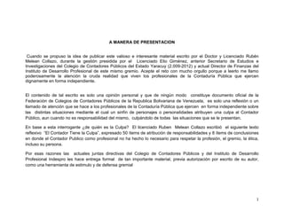 1
A MANERA DE PRESENTACION
Cuando se propuso la idea de publicar este valioso e interesante material escrito por el Doctor y Licenciado Rubén
Melean Collazo, durante la gestión presidida por el Licenciado Elio Giménez, anterior Secretario de Estudios e
Investigaciones del Colegio de Contadores Públicos del Estado Yaracuy (2.009-2012) y actual Director de Finanzas del
Instituto de Desarrollo Profesional de este mismo gremio. Acepte el reto con mucho orgullo porque a leerlo me llamo
poderosamente la atención la cruda realidad que viven los profesionales de la Contaduría Pública que ejercen
dignamente en forma independiente.
El contenido de tal escrito es solo una opinión personal y que de ningún modo constituye documento oficial de la
Federación de Colegios de Contadores Públicos de la Republica Bolivariana de Venezuela, es solo una reflexión o un
llamado de atención que se hace a los profesionales de la Contaduría Pública que ejercen en forma independiente sobre
las distintas situaciones mediante el cual un sinfín de personajes o personalidades atribuyen una culpa al Contador
Público, aun cuando no es responsabilidad del mismo, culpándolo de todas las situaciones que se le presentan.
En base a esta interrogante ¿de quién es la Culpa? El licenciado Ruben Melean Collazo escribió el siguiente texto
reflexivo “El Contador Tiene la Culpa”, expresado 50 ítems de atribución de responsabilidades y 8 ítems de conclusiones
en donde el Contador Publico como profesional no ha hecho lo necesario para respetar la profesión, el gremio, la ética,
incluso su persona.
Por esas razones las actuales juntas directivas del Colegio de Contadores Públicos y del Instituto de Desarrollo
Profesional Indespro les hace entrega formal de tan importante material, previa autorización por escrito de su autor,
como una herramienta de estimulo y de defensa gremial
 