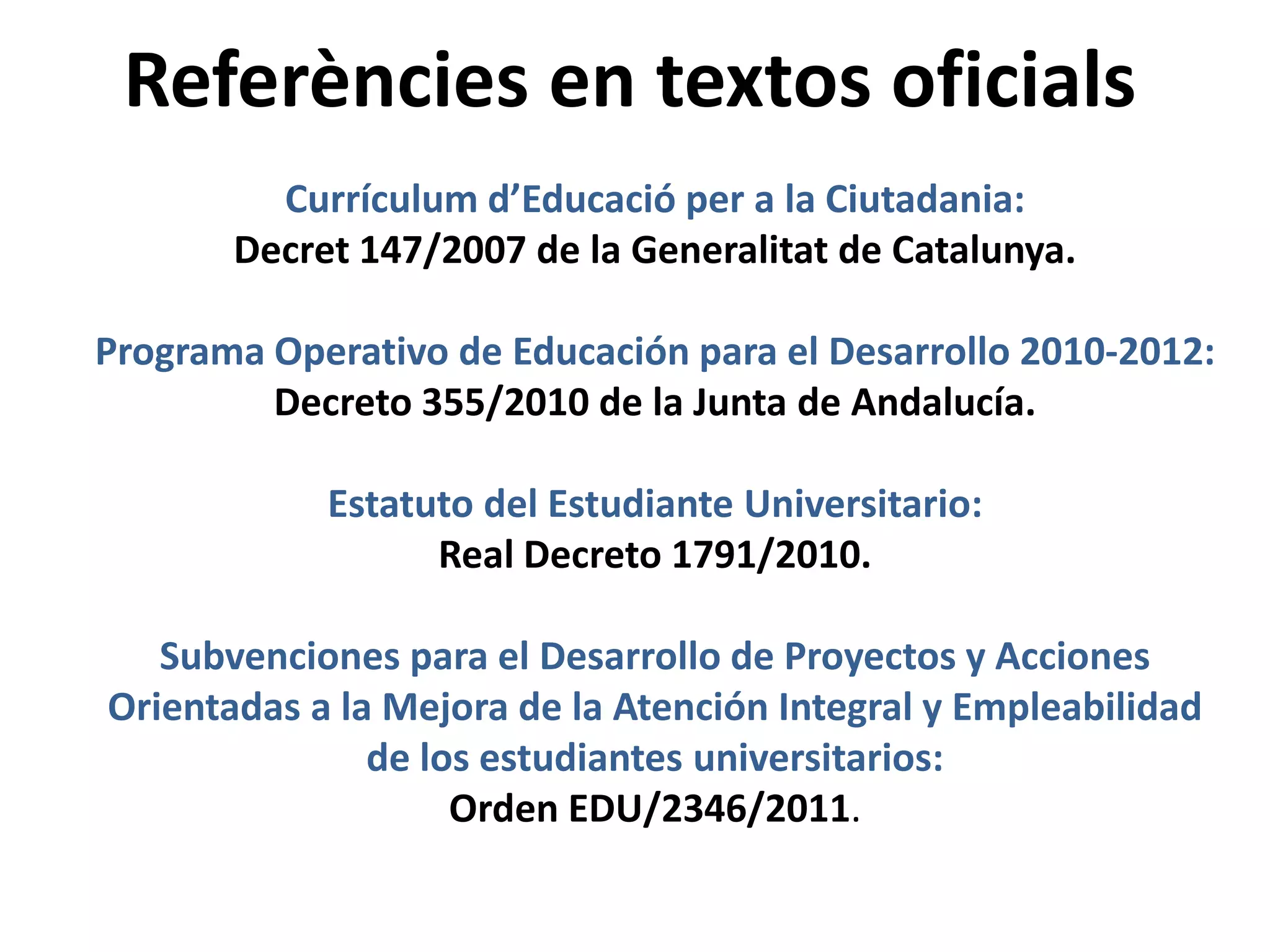 Referències en textos oficials
Currículum d’Educació per a la Ciutadania:
Decret 147/2007 de la Generalitat de Catalunya.
Programa Operativo de Educación para el Desarrollo 2010-2012:
Decreto 355/2010 de la Junta de Andalucía.
Estatuto del Estudiante Universitario:
Real Decreto 1791/2010.
Subvenciones para el Desarrollo de Proyectos y Acciones
Orientadas a la Mejora de la Atención Integral y Empleabilidad
de los estudiantes universitarios:
Orden EDU/2346/2011.

 