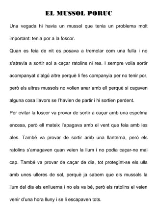 EL MUSSOL PORUC
Una vegada hi havia un mussol que tenia un problema molt
important: tenia por a la foscor.
Quan es feia de nit es posava a tremolar com una fulla i no
s’atrevia a sortir sol a caçar ratolins ni res. I sempre volia sortir
acompanyat d’algú altre perquè li fes companyia per no tenir por,
però els altres mussols no volien anar amb ell perquè si caçaven
alguna cosa llavors se l’havien de partir i hi sortien perdent.
Per evitar la foscor va provar de sortir a caçar amb una espelma
encesa, però ell mateix l’apagava amb el vent que feia amb les
ales. També va provar de sortir amb una llanterna, però els
ratolins s’amagaven quan veien la llum i no podia caçar-ne mai
cap. També va provar de caçar de dia, tot protegint-se els ulls
amb unes ulleres de sol, perquè ja sabem que els mussols la
llum del dia els enlluerna i no els va bé, però els ratolins el veien
venir d’una hora lluny i se li escapaven tots.
 