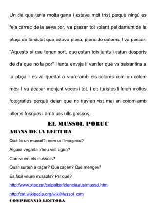 Un dia que tenia molta gana i estava molt trist perquè ningú es
feia càrrec de la seva por, va passar tot volant pel damunt de la
plaça de la ciutat que estava plena, plena de coloms. I va pensar:
“Aquests si que tenen sort, que estan tots junts i estan desperts
de dia que no fa por” I tanta enveja li van fer que va baixar fins a
la plaça i es va quedar a viure amb els coloms com un colom
més. I va acabar menjant veces i tot. I els turistes li feien moltes
fotografies perquè deien que no havien vist mai un colom amb
ulleres fosques i amb uns ulls grossos.
EL MUSSOL PORUC
ABANS DE LA LECTURA
Què és un mussol?, com us l’imagineu?
Alguna vegada n’heu vist algun?
Com viuen els mussols?
Quan surten a caçar? Què cacen? Què mengen?
És fàcil veure mussols? Per què?
http://www.xtec.cat/ceipalber/ciencia/aus/mussol.htm
http://cat.wikipedia.org/wiki/Mussol_com
COMPRENSIÓ LECTORA
 