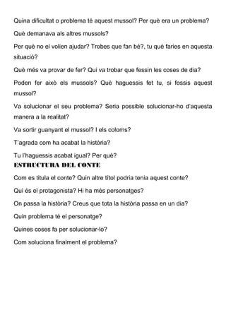 Quina dificultat o problema té aquest mussol? Per què era un problema?
Què demanava als altres mussols?
Per què no el volien ajudar? Trobes que fan bé?, tu què faries en aquesta
situació?
Què més va provar de fer? Qui va trobar que fessin les coses de dia?
Poden fer això els mussols? Què haguessis fet tu, si fossis aquest
mussol?
Va solucionar el seu problema? Seria possible solucionar-ho d’aquesta
manera a la realitat?
Va sortir guanyant el mussol? I els coloms?
T’agrada com ha acabat la història?
Tu l’haguessis acabat igual? Per què?
ESTRUCTURA DEL CONTE
Com es titula el conte? Quin altre títol podria tenia aquest conte?
Qui és el protagonista? Hi ha més personatges?
On passa la història? Creus que tota la història passa en un dia?
Quin problema té el personatge?
Quines coses fa per solucionar-lo?
Com soluciona finalment el problema?
 