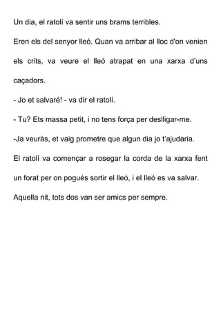 Un dia, el ratolí va sentir uns brams terribles.
Eren els del senyor lleó. Quan va arribar al lloc d'on venien
els crits, va veure el lleó atrapat en una xarxa d’uns
caçadors.
- Jo et salvaré! - va dir el ratolí.
- Tu? Ets massa petit, i no tens força per deslligar-me.
-Ja veuràs, et vaig prometre que algun dia jo t’ajudaria.
El ratolí va començar a rosegar la corda de la xarxa fent
un forat per on pogués sortir el lleó, i el lleó es va salvar.
Aquella nit, tots dos van ser amics per sempre.
 