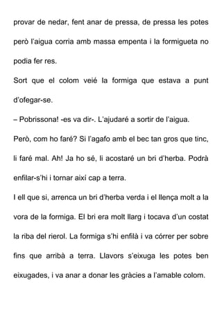 provar de nedar, fent anar de pressa, de pressa les potes
però l’aigua corria amb massa empenta i la formigueta no
podia fer res.
Sort que el colom veié la formiga que estava a punt
d’ofegar-se.
– Pobrissona! -es va dir-. L’ajudaré a sortir de l’aigua.
Però, com ho faré? Si l’agafo amb el bec tan gros que tinc,
li faré mal. Ah! Ja ho sé, li acostaré un bri d’herba. Podrà
enfilar-s’hi i tornar així cap a terra.
I ell que si, arrenca un bri d’herba verda i el llença molt a la
vora de la formiga. El bri era molt llarg i tocava d’un costat
la riba del rierol. La formiga s’hi enfilà i va córrer per sobre
fins que arribà a terra. Llavors s’eixuga les potes ben
eixugades, i va anar a donar les gràcies a l’amable colom.
 