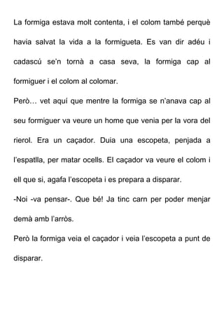 La formiga estava molt contenta, i el colom també perquè
havia salvat la vida a la formigueta. Es van dir adéu i
cadascú se’n tornà a casa seva, la formiga cap al
formiguer i el colom al colomar.
Però… vet aquí que mentre la formiga se n’anava cap al
seu formiguer va veure un home que venia per la vora del
rierol. Era un caçador. Duia una escopeta, penjada a
l’espatlla, per matar ocells. El caçador va veure el colom i
ell que si, agafa l’escopeta i es prepara a disparar.
-Noi -va pensar-. Que bé! Ja tinc carn per poder menjar
demà amb l’arròs.
Però la formiga veia el caçador i veia l’escopeta a punt de
disparar.
 