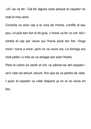 -Ui! -es va dir-. Cal fer alguna cosa perquè el caçador no
mati el meu amic.
Corrents va anar cap a la vora de l’home, s’enfilà al seu
peu i el picà ben fort al dit gros. L’home va fer un crit: Aiii! i
tombà el cap per veure qui l’havia picat tan fort. Vinga
mirar i torna a mirar, però no va veure res. La formiga era
molt petita i a més es va amagar per sota l’herba.
Però el colom en sentir el crit, va adonar-se del caçador i
se’n volà cel amunt, amunt, fins que es va perdre de vista.
I quan el caçador va voler disparar ja no el va veure en
lloc.
 