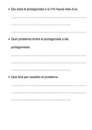 • Qui serà el protagonista o si n’hi haurà més d’un.
………………………………………………………………………
……………………………………………………….
………………………………………………………………………
• Quin problema tindrà el protagonista o els
protagonistes.
………………………………………………………………………
………………………………………………………………………
…….…………………………………………………
• Què farà per resoldre el problema.
………………………………………………………………………
………………………………………………………………………
……………………….………………………………
 