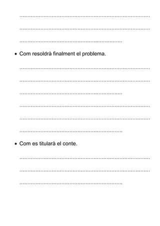………………………………………………………………………
………………………………………………………………………
………………………………………….……………
• Com resoldrà finalment el problema.
………………………………………………………………………
………………………………………………………………………
…………………………………………………….…
………………………………………………………………………
………………………………………………………………………
……………………………………………………….
• Com es titularà el conte.
………………………………………………………………………
………………………………………………………………………
……………………………………………………….
 