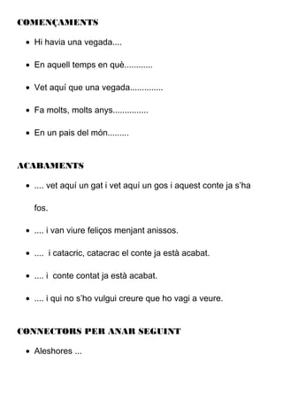 COMENÇAMENTS
• Hi havia una vegada....
• En aquell temps en què............
• Vet aquí que una vegada..............
• Fa molts, molts anys...............
• En un pais del món.........
ACABAMENTS
• .... vet aquí un gat i vet aquí un gos i aquest conte ja s’ha
fos.
• .... i van viure feliços menjant anissos.
• .... i catacric, catacrac el conte ja està acabat.
• .... i conte contat ja està acabat.
• .... i qui no s’ho vulgui creure que ho vagi a veure.
CONNECTORS PER ANAR SEGUINT
• Aleshores ...
 