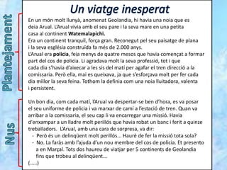 En un món molt llunyà, anomenat Geolandia, hi havia una noia que es
deia Arual. L’Arual vivia amb el seu pare i la seva mare en una petita
casa al continent Watemalapichi.
Era un continent tranquil, força gran. Reconegut pel seu paisatge de plana
i la seva església construïda fa més de 2.000 anys.
L’Arual era policia, feia menys de quatre mesos que havia començat a formar
part del cos de policia. Li agradava molt la seva professió, tot i que
cada dia s’havia d’aixecar a les sis del matí per agafar el tren direcció a la
comissaria. Però ella, mai es queixava, ja que s’esforçava molt per fer cada
dia millor la seva feina. Tothom la definia com una noia lluitadora, valenta
i persistent.
Un bon dia, com cada matí, l’Arual va despertar-se ben d’hora, es va posar
el seu uniforme de policia i va marxar de camí a l’estació de tren. Quan va
arribar a la comissaria, el seu cap li va encarregar una missió. Havia
d'enxampar a un lladre molt perillós que havia robat un banc i ferit a quinze
treballadors. L’Arual, amb una cara de sorpresa, va dir:
- Però és un delinqüent molt perillós... Hauré de fer la missió tota sola?
- No. La faràs amb l’ajuda d’un nou membre del cos de policia. Et presento
a en Marçal. Tots dos haureu de viatjar per 5 continents de Geolandia
fins que trobeu al delinqüent...
(.....)
 