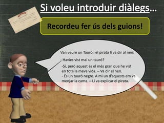 Recordeu fer ús dels guions!
Van veure un Tauró i el pirata li va dir al nen:
- Havies vist mai un tauró?
-Sí, però aquest és el més gran que he vist
en tota la meva vida. – Va dir el nen.
- És un tauró negre. A mi un d’aquests em va
menjar la cama. – Li va explicar el pirata.
 