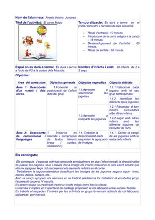 Nom de l'alumne/a: Àngels Rovira Juncosa.
Títol de l'activitat: El conte Màgic

Temporalització: És durà a terme

en
primer trimestre i constarà de tres sessions:
–
–
–
–

el

Ritual d'entrada : 10 minuts.
Introducció de la caixa màgica i la cançó
: 15 minuts.
Desenvolupament de l'activitat : 60
minuts.
Ritual de sortida : 10 minuts.

Espai on es durà a terme: És durà a terme Nombre d'infants i edat: 20 infants de 2 a
a l'aula de P2 a la classe dels Mussols.

3 anys.

Objectius:
Àrea del currículum

Objectius generals

Objectius específics

Àrea 1: Descoberta
1.Fomentar
la
d'un mateix i dels participació de l'infant 1.1.Aprendre
seleccionar
altres.
dins del grup.
joguines

Objectiu didàctic

1.1.1.Relacionar cada
a joguina amb el seu
les grup corresponent.
1.1.2. Identificar les
diferents tipus joguines
1.2.1.Respectar el torn
mentre
l’educadora
atén altres infants.

1.2.Aprendre
a
compartir les joguines 1.2.2.Jugar amb altres
infants
amb
les
diferents joguines de
l'activitat de racó.
Àrea 3: Descoberta 1.
Iniciar-se
en
de comunicació i l'escolta i comprensió
llenguatges
de
textos
literaris
breus
(
contes,
narracions )

1.1. Treballar la
1.1.1. Cantar la cançó
direccionalitat dreta
de les joguines amb la
esquerra i la agrupació resta dels infants
de imatges.

Els continguts:
Els continguts d'aquesta activitat consisteix principalment en que l'infant treballi la direccionalitat
de passar les pàgines. Que a través d'una imatge els infants relacionin el codi escrit encara que
ells no sàpiguen llegir tot reconeixent els elements referits en el conte.
Treballarem la lògicomatematica classificant les imatges de les joguines segons siguin nines,
cotxes, motos, cotxets, etc...
Amb la cançó apropem els alumnes en la tradició Nadalenca tot treballant el vocabulari propi,
l'expressió corporal i l' escolta.
Es desenvolupa la creativitat creant un conte màgic entre tota la classe.
La família s' implica en l' aportació de catàlegs propiciant la col·laboració entre escola i família.
Es treballa el respecte i l' interès per les activitats en grups fomentant actituds de col·laboració,
solidaritat i convivència.

 