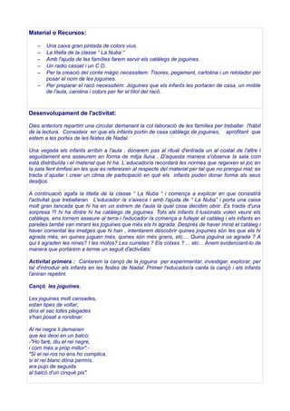Material o Recursos:
–
–
–
–
–
–

Una caixa gran pintada de colors vius.
La titella de la classe “ La Nuba “
Amb l'ajuda de les famílies farem servir els catàlegs de joguines.
Un radio casset i un C D.
Per la creació del conte màgic necessitem: Tisores, pegament, cartolina i un retolador per
posar el nom de les joguines.
Per preparar el racó necessitem: Joguines que els infants les portaran de casa, un moble
de l'aula, carolina i colors per fer el títol del racó.

Desenvolupament de l'activitat:
Dies anteriors repartim una circular demanant la col·laboració de les famílies per treballar l'hàbit
de la lectura. Consisteix en que els infants portin de casa catàlegs de joguines, aprofitant que
estem a les portes de les festes de Nadal.
Una vegada els infants arribin a l'aula , donarem pas al ritual d'entrada un al costat de l'altre i
seguidament ens asseurem en forma de mitja lluna , D'aquesta manera s'observa la sala com
està distribuïda i el material que hi ha. L´educador/a recordarà les normes que regeixen el joc en
la sala fent èmfasi en les que es refereixen al respecte del material per tal que no prengui mal; es
tracta d´ajudar i crear un clima de participació en què els infants poden donar forma als seus
desitjos.
A continuació agafa la titella de la classe “ La Nuba “ i comença a explicar en que consistirà
l'activitat que treballaran. L'educador /a s'aixeca i amb l'ajuda de “ La Nuba” i porta una caixa
molt gran tancada que hi ha en un extrem de l'aula la qual cosa decidim obrir. Es tracta d'una
sorpresa !!! hi ha dintre hi ha catàlegs de joguines. Tots els infants il·lusionats volen veure els
catàlegs, ens tornem asseure al terra i l'educador /a comença a fullejar el catàleg i els infants en
parelles també van mirant les joguines que més els hi agrada. Desprès de haver mirat el catàleg i
haver comentat les imatges que hi han , intentarem descobrir quines joquines són les que els hi
agrada més, en quines juguen més, quines són més grans, etc.... Quina joguina us agrada ? A
qui li agraden les nines? I les motos? Les cuinetes ? Els cotxes ? ... etc. . Anem evidenciant-lo de
manera que portarem a terme un seguit d'activitats:
Activitat primera : Cantarem la cançó de la joguina per experimentar, investigar, explorar, per
tal d'introduir els infants en les festes de Nadal. Primer l'educador/a canta la cançó i els infants
l'aniran repetint.
Cançó les joguines.
Les joguines molt cansades,
estan tipes de voltar;
dins el sac totes plegades
s'han posat a rondinar.
Al rei negre li demanen
que les deixi en un balcó;
-"Ho faré, diu el rei negre,
i com més a prop millor"."Si el rei ros no ens ho complica,
si el rei blanc dóna permís,
ara pujo de seguida
al balcó d'un cinquè pis".

 