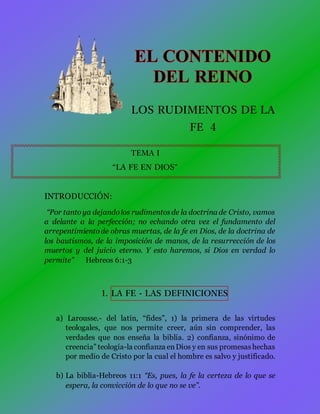 LOS RUDIMENTOS DE LA
FE 4
TEMA I
“LA FE EN DIOS”
INTRODUCCIÓN:
“Por tantoya dejandolos rudimentosde la doctrina de Cristo, vamos
a delante a la perfección; no echando otra vez el fundamento del
arrepentimientode obras muertas, de la fe en Dios, de la doctrina de
los bautismos, de la imposición de manos, de la resurrección de los
muertos y del juicio eterno. Y esto haremos, si Dios en verdad lo
permite” Hebreos 6:1-3
1. LA FE - LAS DEFINICIONES
a) Larousse.- del latín, “fides”, 1) la primera de las virtudes
teologales, que nos permite creer, aún sin comprender, las
verdades que nos enseña la biblia. 2) confianza, sinónimo de
creencia” teología-la confianza enDios y en sus promesashechas
por medio de Cristo por la cual el hombre es salvo y justificado.
b) La biblia-Hebreos 11:1 “Es, pues, la fe la certeza de lo que se
espera, la convicción de lo que no se ve”.
 