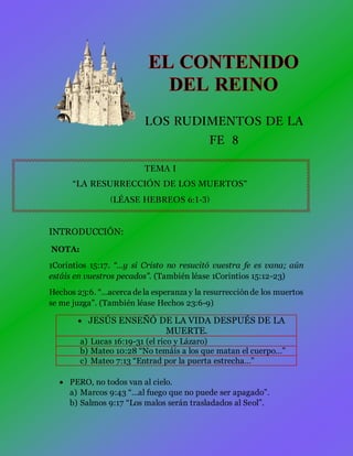 LOS RUDIMENTOS DE LA
FE 8
TEMA I
“LA RESURRECCIÓN DE LOS MUERTOS”
(LÉASE HEBREOS 6:1-3)
INTRODUCCIÓN:
NOTA:
1Corintios 15:17. “…y si Cristo no resucitó vuestra fe es vana; aún
estáis en vuestros pecados”. (También léase 1Corintios 15:12-23)
Hechos 23:6. “…acerca dela esperanza y la resurrecciónde los muertos
se me juzga”. (También léase Hechos 23:6-9)
 JESÚS ENSEÑÓ DE LA VIDA DESPUÉS DE LA
MUERTE.
a) Lucas 16:19-31 (el rico y Lázaro)
b) Mateo 10:28 “No temáis a los que matan el cuerpo…”
c) Mateo 7:13 “Entrad por la puerta estrecha…”
 PERO, no todos van al cielo.
a) Marcos 9:43 “…al fuego que no puede ser apagado”.
b) Salmos 9:17 “Los malos serán trasladados al Seol”.
 