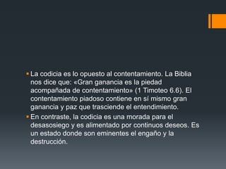  La codicia es lo opuesto al contentamiento. La Biblia
nos dice que: «Gran ganancia es la piedad
acompañada de contentamiento» (1 Timoteo 6.6). El
contentamiento piadoso contiene en sí mismo gran
ganancia y paz que trasciende el entendimiento.
 En contraste, la codicia es una morada para el
desasosiego y es alimentado por continuos deseos. Es
un estado donde son eminentes el engaño y la
destrucción.
 
