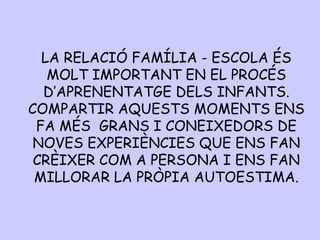 LA RELACIÓ FAMÍLIA - ESCOLA ÉS
MOLT IMPORTANT EN EL PROCÉS
D’APRENENTATGE DELS INFANTS.
COMPARTIR AQUESTS MOMENTS ENS
FA MÉS GRANS I CONEIXEDORS DE
NOVES EXPERIÈNCIES QUE ENS FAN
CRÈIXER COM A PERSONA I ENS FAN
MILLORAR LA PRÒPIA AUTOESTIMA.
 