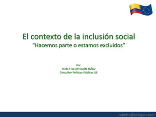 roberto@ortegon.com 
El contexto de la inclusión social “Hacemos parte o estamos excluidos” Por: ROBERTO ORTEGÓN YÁÑEZ Consultor Políticas Públicas UE  